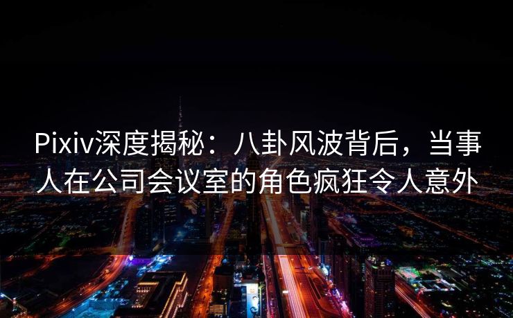 Pixiv深度揭秘：八卦风波背后，当事人在公司会议室的角色疯狂令人意外