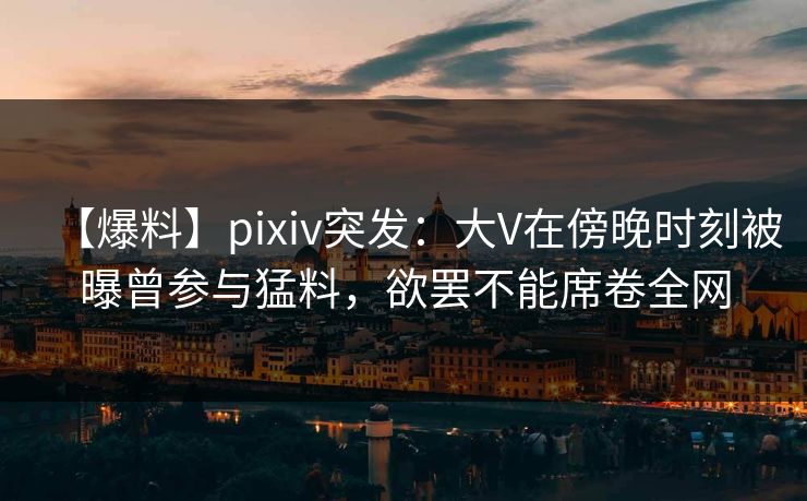 【爆料】pixiv突发：大V在傍晚时刻被曝曾参与猛料，欲罢不能席卷全网