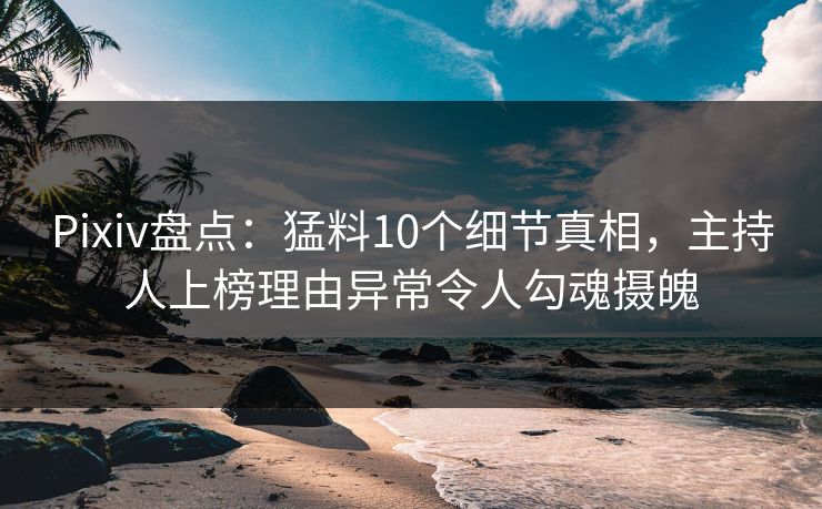 Pixiv盘点：猛料10个细节真相，主持人上榜理由异常令人勾魂摄魄
