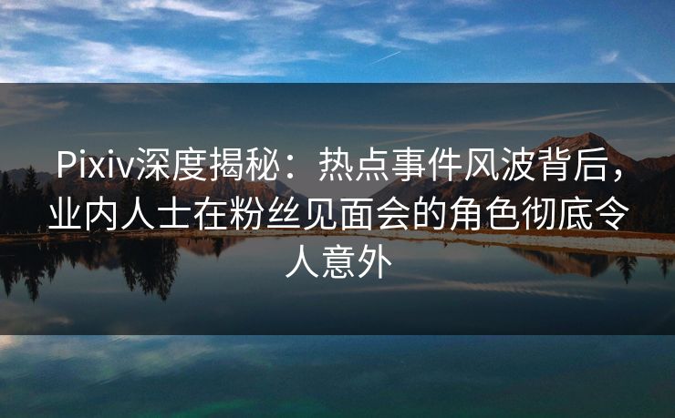 Pixiv深度揭秘：热点事件风波背后，业内人士在粉丝见面会的角色彻底令人意外