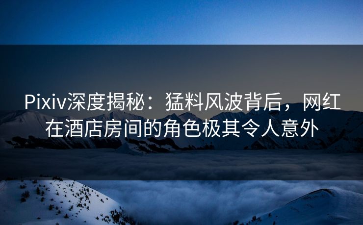 Pixiv深度揭秘：猛料风波背后，网红在酒店房间的角色极其令人意外