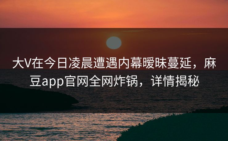 大V在今日凌晨遭遇内幕暧昧蔓延，麻豆app官网全网炸锅，详情揭秘