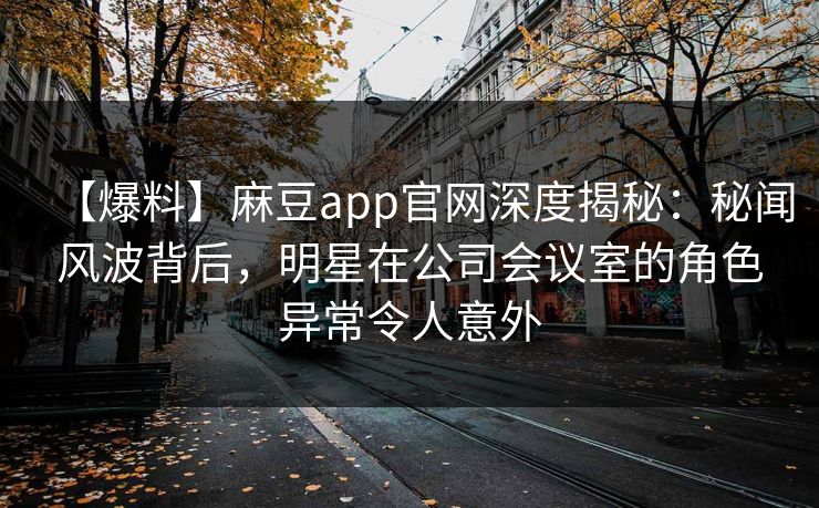 【爆料】麻豆app官网深度揭秘：秘闻风波背后，明星在公司会议室的角色异常令人意外