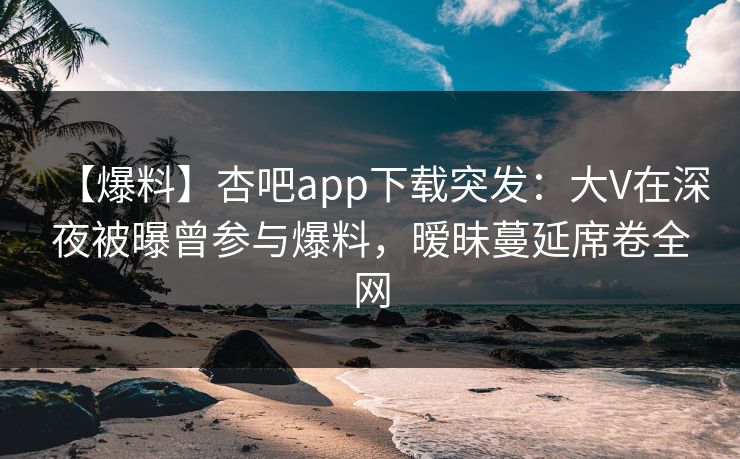 【爆料】杏吧app下载突发：大V在深夜被曝曾参与爆料，暧昧蔓延席卷全网