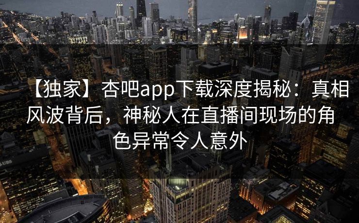 【独家】杏吧app下载深度揭秘：真相风波背后，神秘人在直播间现场的角色异常令人意外