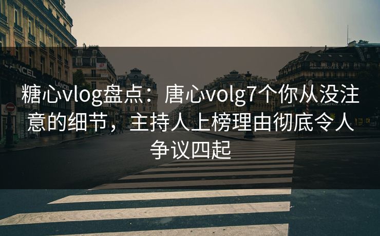 糖心vlog盘点：唐心volg7个你从没注意的细节，主持人上榜理由彻底令人争议四起