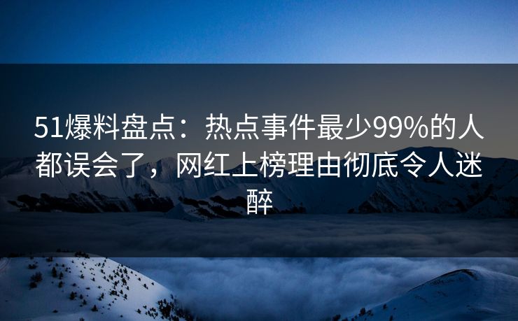 51爆料盘点：热点事件最少99%的人都误会了，网红上榜理由彻底令人迷醉
