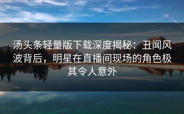 汤头条轻量版下载深度揭秘：丑闻风波背后，明星在直播间现场的角色极其令人意外