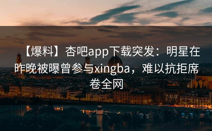 【爆料】杏吧app下载突发：明星在昨晚被曝曾参与xingba，难以抗拒席卷全网