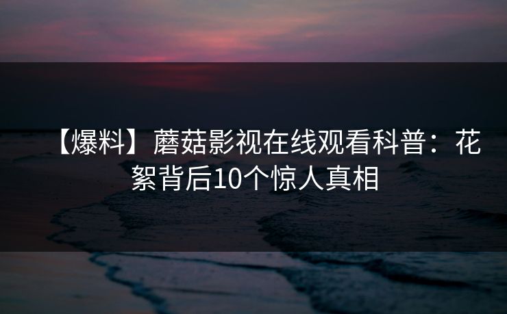 【爆料】蘑菇影视在线观看科普：花絮背后10个惊人真相
