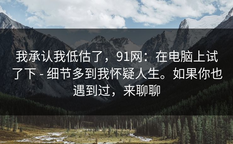 我承认我低估了，91网：在电脑上试了下 - 细节多到我怀疑人生。如果你也遇到过，来聊聊