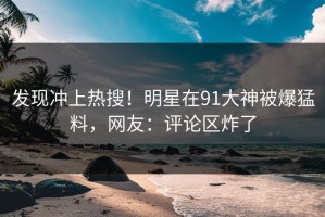 发现冲上热搜！明星在91大神被爆猛料，网友：评论区炸了