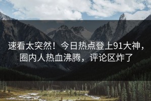 速看太突然！今日热点登上91大神，圈内人热血沸腾，评论区炸了