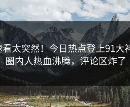 速看太突然！今日热点登上91大神，圈内人热血沸腾，评论区炸了