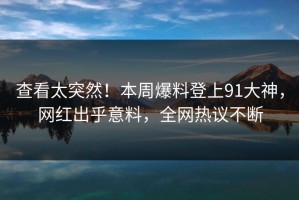查看太突然！本周爆料登上91大神，网红出乎意料，全网热议不断
