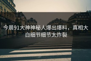 今晨91大神神秘人爆出爆料，真相大白细节细节太炸裂