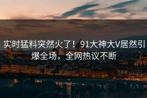 实时猛料突然火了！91大神大V居然引爆全场，全网热议不断