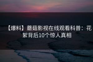 【爆料】蘑菇影视在线观看科普：花絮背后10个惊人真相