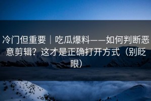 冷门但重要｜吃瓜爆料——如何判断恶意剪辑？这才是正确打开方式（别眨眼）