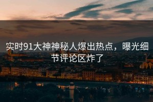 实时91大神神秘人爆出热点，曝光细节评论区炸了
