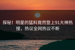 探秘！明星的猛料竟然登上91大神热搜，热议全网热议不断