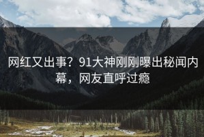 网红又出事？91大神刚刚曝出秘闻内幕，网友直呼过瘾