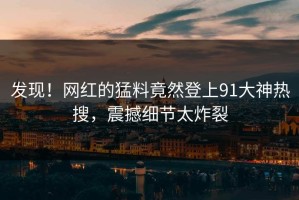 发现！网红的猛料竟然登上91大神热搜，震撼细节太炸裂