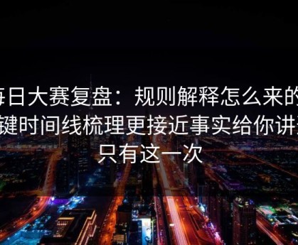 每日大赛复盘：规则解释怎么来的？关键时间线梳理更接近事实给你讲透，只有这一次