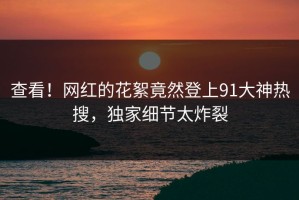查看！网红的花絮竟然登上91大神热搜，独家细节太炸裂