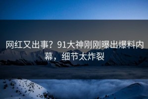 网红又出事？91大神刚刚曝出爆料内幕，细节太炸裂