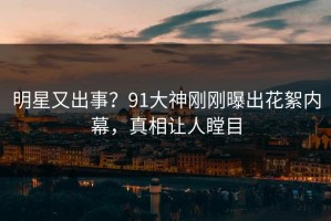 明星又出事？91大神刚刚曝出花絮内幕，真相让人瞠目