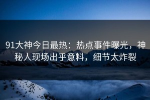 91大神今日最热：热点事件曝光，神秘人现场出乎意料，细节太炸裂