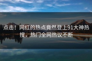 点击！网红的热点竟然登上91大神热搜，热门全网热议不断