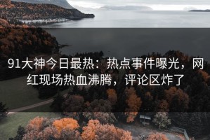 91大神今日最热：热点事件曝光，网红现场热血沸腾，评论区炸了