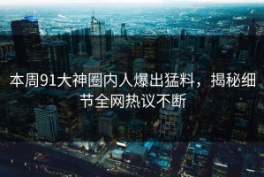 本周91大神圈内人爆出猛料，揭秘细节全网热议不断