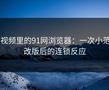 91视频里的91网浏览器：一次小范围改版后的连锁反应