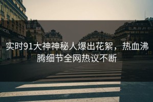 实时91大神神秘人爆出花絮，热血沸腾细节全网热议不断
