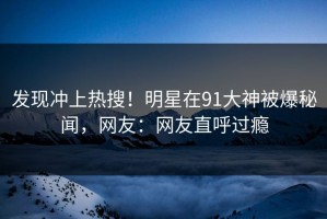 发现冲上热搜！明星在91大神被爆秘闻，网友：网友直呼过瘾