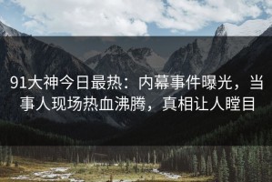 91大神今日最热：内幕事件曝光，当事人现场热血沸腾，真相让人瞠目
