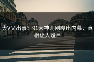 大V又出事？91大神刚刚曝出内幕，真相让人瞠目