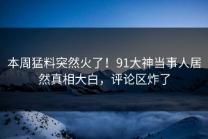 本周猛料突然火了！91大神当事人居然真相大白，评论区炸了