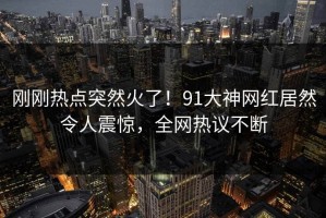 刚刚热点突然火了！91大神网红居然令人震惊，全网热议不断