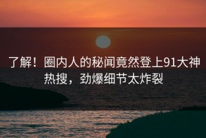 了解！圈内人的秘闻竟然登上91大神热搜，劲爆细节太炸裂