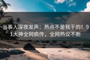 当事人深夜发声：热点不是我干的！91大神全网疯传，全网热议不断