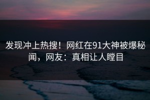 发现冲上热搜！网红在91大神被爆秘闻，网友：真相让人瞠目