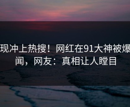 发现冲上热搜！网红在91大神被爆秘闻，网友：真相让人瞠目
