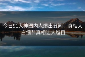 今日91大神圈内人爆出丑闻，真相大白细节真相让人瞠目
