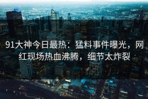 91大神今日最热：猛料事件曝光，网红现场热血沸腾，细节太炸裂
