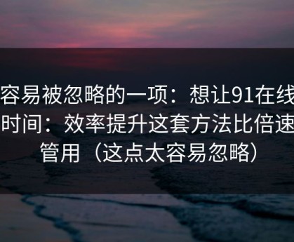 最容易被忽略的一项：想让91在线更省时间：效率提升这套方法比倍速更管用（这点太容易忽略）