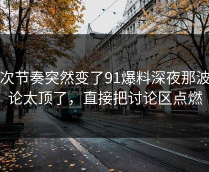 这次节奏突然变了91爆料深夜那波讨论太顶了，直接把讨论区点燃